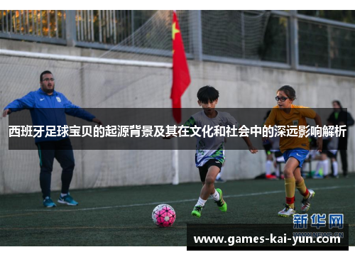 西班牙足球宝贝的起源背景及其在文化和社会中的深远影响解析