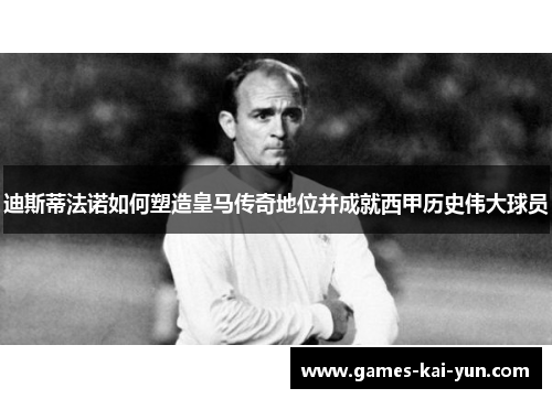 迪斯蒂法诺如何塑造皇马传奇地位并成就西甲历史伟大球员