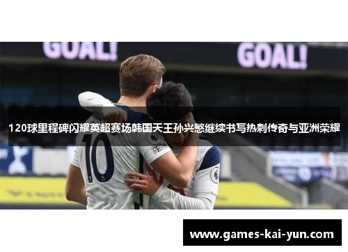 120球里程碑闪耀英超赛场韩国天王孙兴慜继续书写热刺传奇与亚洲荣耀