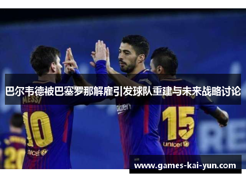 巴尔韦德被巴塞罗那解雇引发球队重建与未来战略讨论
