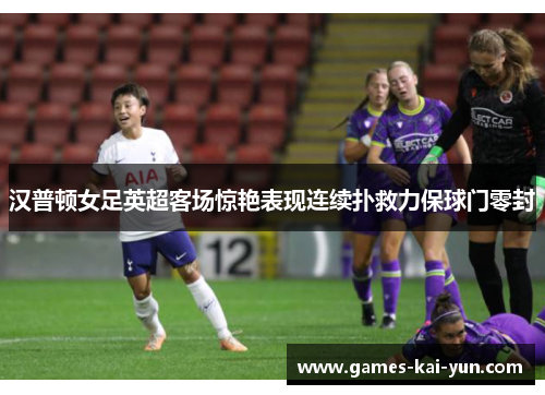 汉普顿女足英超客场惊艳表现连续扑救力保球门零封 汉普顿女足英超客场惊艳表现连续扑救力保球门零封