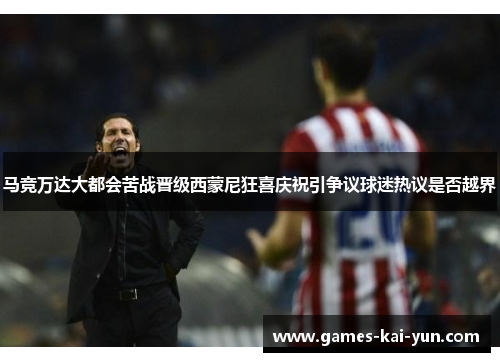 马竞万达大都会苦战晋级西蒙尼狂喜庆祝引争议球迷热议是否越界 马竞万达大都会苦战晋级西蒙尼狂喜庆祝引争议球迷热议是否越界