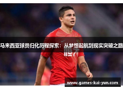 马来西亚球员归化历程探索:从梦想起航到现实突破之路 马来西亚球员归化历程探索:从梦想起航到现实突破之路