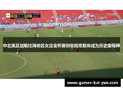 中北美及加勒比海地区女足金杯赛创收视率新高成为历史里程碑 中北美及加勒比海地区女足金杯赛创收视率新高成为历史里程碑